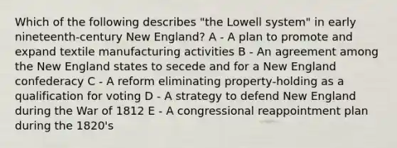 Which of the following describes "the Lowell system" in early nineteenth-century New England? A - A plan to promote and expand textile manufacturing activities B - An agreement among the New England states to secede and for a New England confederacy C - A reform eliminating property-holding as a qualification for voting D - A strategy to defend New England during the War of 1812 E - A congressional reappointment plan during the 1820's