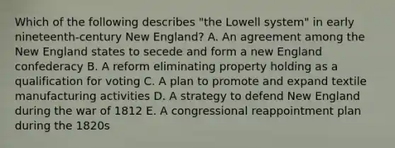 Which of the following describes "the Lowell system" in early nineteenth-century New England? A. An agreement among the New England states to secede and form a new England confederacy B. A reform eliminating property holding as a qualification for voting C. A plan to promote and expand textile manufacturing activities D. A strategy to defend New England during the war of 1812 E. A congressional reappointment plan during the 1820s