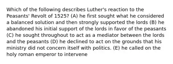 Which of the following describes Luther's reaction to the Peasants' Revolt of 1525? (A) he first sought what he considered a balanced solution and then strongly supported the lords (B) he abandoned his initial support of the lords in favor of the peasants (C) he sought throughout to act as a mediator between the lords and the peasants (D) he declined to act on the grounds that his ministry did not concern itself with politics. (E) he called on the holy roman emperor to intervene