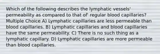 Which of the following describes the lymphatic vessels' permeability as compared to that of' regular blood capillaries? Multiple Choice A) Lymphatic capillaries are less permeable than blood capillaries. B) Lymphatic capillaries and blood capillaries have the same permeability. C) There is no such thing as a lymphatic capillary. D) Lymphatic capillaries are more permeable than blood capillaries.