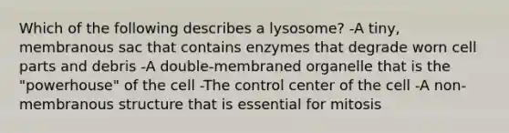 Which of the following describes a lysosome? -A tiny, membranous sac that contains enzymes that degrade worn cell parts and debris -A double-membraned organelle that is the "powerhouse" of the cell -The control center of the cell -A non-membranous structure that is essential for mitosis