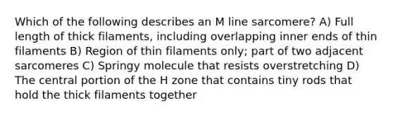 Which of the following describes an M line sarcomere? A) Full length of thick filaments, including overlapping inner ends of thin filaments B) Region of thin filaments only; part of two adjacent sarcomeres C) Springy molecule that resists overstretching D) The central portion of the H zone that contains tiny rods that hold the thick filaments together