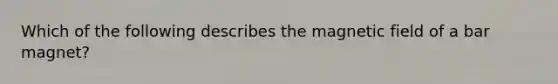 Which of the following describes the magnetic field of a bar magnet?