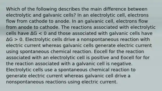 Which of the following describes the main difference between electrolytic and galvanic cells? In an electrolytic cell, electrons flow from cathode to anode. In an galvanic cell, electrons flow from anode to cathode. The reactions associated with electrolytic cells have ΔG 0. Electrolytic cells drive a nonspontaneous reaction with electric current whereas galvanic cells generate electric current using spontaneous chemical reaction. Eocell for the reaction associated with an electrolytic cell is positive and Eocell for for the reaction associated with a galvanic cell is negative. Electrolytic cells use a spontaneous chemical reaction to generate electric current whereas galvanic cell drive a nonspontaneous reactions using electric current.