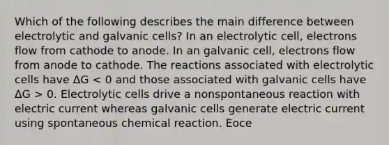 Which of the following describes the main difference between electrolytic and galvanic cells? In an electrolytic cell, electrons flow from cathode to anode. In an galvanic cell, electrons flow from anode to cathode. The reactions associated with electrolytic cells have ΔG 0. Electrolytic cells drive a nonspontaneous reaction with electric current whereas galvanic cells generate electric current using spontaneous chemical reaction. Eoce