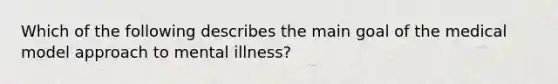 Which of the following describes the main goal of the medical model approach to mental illness?