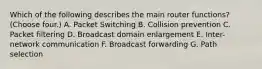 Which of the following describes the main router functions? (Choose four.) A. Packet Switching B. Collision prevention C. Packet filtering D. Broadcast domain enlargement E. Inter-network communication F. Broadcast forwarding G. Path selection