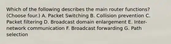 Which of the following describes the main router functions? (Choose four.) A. Packet Switching B. Collision prevention C. Packet filtering D. Broadcast domain enlargement E. Inter-network communication F. Broadcast forwarding G. Path selection