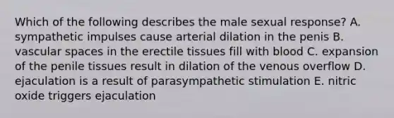 Which of the following describes the male sexual response? A. sympathetic impulses cause arterial dilation in the penis B. vascular spaces in the erectile tissues fill with blood C. expansion of the penile tissues result in dilation of the venous overflow D. ejaculation is a result of parasympathetic stimulation E. nitric oxide triggers ejaculation