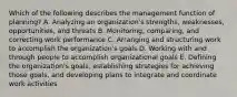 Which of the following describes the management function of​ planning? A. Analyzing an​ organization's strengths,​ weaknesses, opportunities, and threats B. ​Monitoring, comparing, and correcting work performance C. Arranging and structuring work to accomplish the​ organization's goals D. Working with and through people to accomplish organizational goals E. Defining the​ organization's goals, establishing strategies for achieving those​ goals, and developing plans to integrate and coordinate work activities