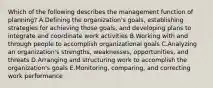 Which of the following describes the management function of​ planning? A.Defining the​ organization's goals, establishing strategies for achieving those​ goals, and developing plans to integrate and coordinate work activities B.Working with and through people to accomplish organizational goals C.Analyzing an​ organization's strengths,​ weaknesses, opportunities, and threats D.Arranging and structuring work to accomplish the​ organization's goals E.​Monitoring, comparing, and correcting work performance