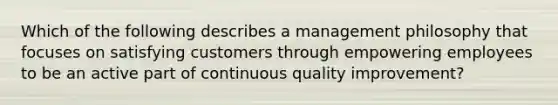 Which of the following describes a management philosophy that focuses on satisfying customers through empowering employees to be an active part of continuous quality improvement?