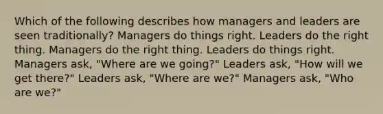 Which of the following describes how managers and leaders are seen traditionally? Managers do things right. Leaders do the right thing. Managers do the right thing. Leaders do things right. Managers ask, "Where are we going?" Leaders ask, "How will we get there?" Leaders ask, "Where are we?" Managers ask, "Who are we?"