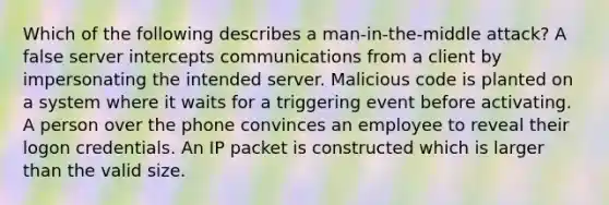 Which of the following describes a man-in-the-middle attack? A false server intercepts communications from a client by impersonating the intended server. Malicious code is planted on a system where it waits for a triggering event before activating. A person over the phone convinces an employee to reveal their logon credentials. An IP packet is constructed which is larger than the valid size.