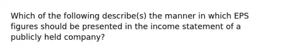 Which of the following describe(s) the manner in which EPS figures should be presented in the income statement of a publicly held company?