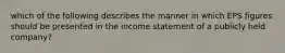 which of the following describes the manner in which EPS figures should be presented in the income statement of a publicly held company?