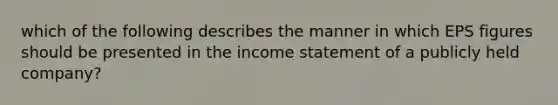 which of the following describes the manner in which EPS figures should be presented in the income statement of a publicly held company?