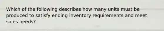 Which of the following describes how many units must be produced to satisfy ending inventory requirements and meet sales needs?