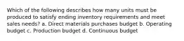 Which of the following describes how many units must be produced to satisfy ending inventory requirements and meet sales needs? a. Direct materials purchases budget b. Operating budget c. Production budget d. Continuous budget