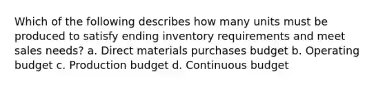 Which of the following describes how many units must be produced to satisfy ending inventory requirements and meet sales needs? a. Direct materials purchases budget b. Operating budget c. Production budget d. Continuous budget