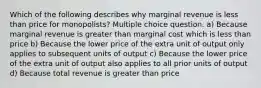 Which of the following describes why marginal revenue is less than price for monopolists? Multiple choice question. a) Because marginal revenue is greater than marginal cost which is less than price b) Because the lower price of the extra unit of output only applies to subsequent units of output c) Because the lower price of the extra unit of output also applies to all prior units of output d) Because total revenue is greater than price