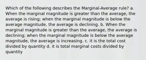 Which of the following describes the Marginal-Average rule? a. When the marginal magnitude is greater than the average, the average is rising; when the marginal magnitude is below the average magnitude, the average is declining. b. When the marginal magnitude is greater than the average, the average is declining; when the marginal magnitude is below the average magnitude, the average is increasing. c. it is the total cost divided by quantity d. it is total marginal costs divided by quantity