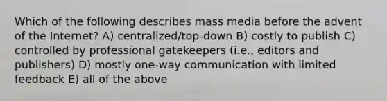 Which of the following describes mass media before the advent of the Internet? A) centralized/top-down B) costly to publish C) controlled by professional gatekeepers (i.e., editors and publishers) D) mostly one-way communication with limited feedback E) all of the above