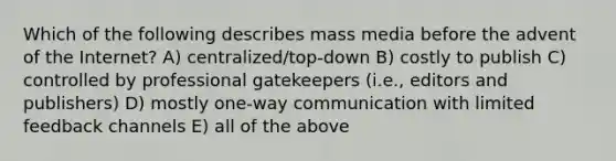 Which of the following describes mass media before the advent of the Internet? A) centralized/top-down B) costly to publish C) controlled by professional gatekeepers (i.e., editors and publishers) D) mostly one-way communication with limited feedback channels E) all of the above