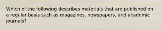 Which of the following describes materials that are published on a regular basis such as magazines, newspapers, and academic journals?