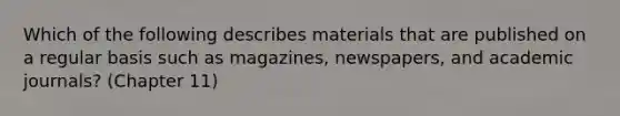 Which of the following describes materials that are published on a regular basis such as magazines, newspapers, and academic journals? (Chapter 11)