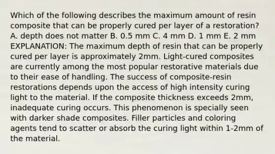 Which of the following describes the maximum amount of resin composite that can be properly cured per layer of a restoration? A. depth does not matter B. 0.5 mm C. 4 mm D. 1 mm E. 2 mm EXPLANATION: The maximum depth of resin that can be properly cured per layer is approximately 2mm. Light-cured composites are currently among the most popular restorative materials due to their ease of handling. The success of composite-resin restorations depends upon the access of high intensity curing light to the material. If the composite thickness exceeds 2mm, inadequate curing occurs. This phenomenon is specially seen with darker shade composites. Filler particles and coloring agents tend to scatter or absorb the curing light within 1-2mm of the material.