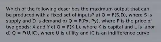 Which of the following describes the maximum output that can be produced with a fixed set of inputs? a) Q = F(S,D), where S is supply and D is demand b) Q = F(Px, Py), where P is the price of two goods: X and Y c) Q = F(K,L), where K is capital and L is labor d) Q = F(U,IC), where U is utility and IC is an indifference curve