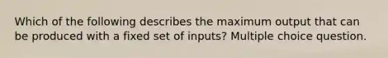 Which of the following describes the maximum output that can be produced with a fixed set of inputs? Multiple choice question.