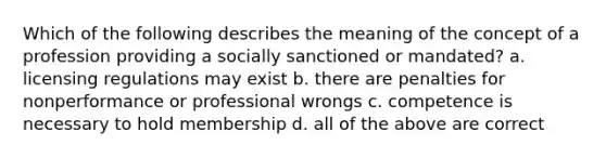 Which of the following describes the meaning of the concept of a profession providing a socially sanctioned or mandated? a. licensing regulations may exist b. there are penalties for nonperformance or professional wrongs c. competence is necessary to hold membership d. all of the above are correct