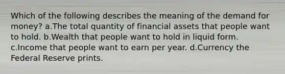 Which of the following describes the meaning of the demand for money? a.The total quantity of financial assets that people want to hold. b.Wealth that people want to hold in liquid form. c.Income that people want to earn per year. d.Currency the Federal Reserve prints.