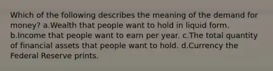 Which of the following describes the meaning of the demand for money? a.Wealth that people want to hold in liquid form. b.Income that people want to earn per year. c.The total quantity of financial assets that people want to hold. d.Currency the Federal Reserve prints.