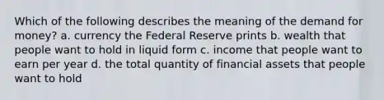 Which of the following describes the meaning of the demand for money? a. currency the Federal Reserve prints b. wealth that people want to hold in liquid form c. income that people want to earn per year d. the total quantity of financial assets that people want to hold