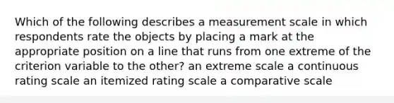 Which of the following describes a measurement scale in which respondents rate the objects by placing a mark at the appropriate position on a line that runs from one extreme of the criterion variable to the other? an extreme scale a continuous rating scale an itemized rating scale a comparative scale