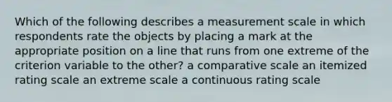 Which of the following describes a measurement scale in which respondents rate the objects by placing a mark at the appropriate position on a line that runs from one extreme of the criterion variable to the other? a comparative scale an itemized rating scale an extreme scale a continuous rating scale