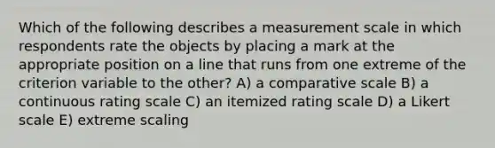 Which of the following describes a measurement scale in which respondents rate the objects by placing a mark at the appropriate position on a line that runs from one extreme of the criterion variable to the other? A) a comparative scale B) a continuous rating scale C) an itemized rating scale D) a Likert scale E) extreme scaling