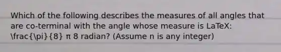 Which of the following describes the measures of all angles that are co-terminal with the angle whose measure is LaTeX: (pi)/(8) π 8 radian? (Assume n is any integer)