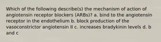 Which of the following describe(s) the mechanism of action of angiotensin receptor blockers (ARBs)? a. bind to the angiotensin receptor in the endothelium b. block production of the vasoconstrictor angiotensin II c. increases bradykinin levels d. b and c