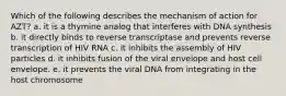 Which of the following describes the mechanism of action for AZT? a. it is a thymine analog that interferes with DNA synthesis b. it directly binds to reverse transcriptase and prevents reverse transcription of HIV RNA c. it inhibits the assembly of HIV particles d. it inhibits fusion of the viral envelope and host cell envelope. e. it prevents the viral DNA from integrating in the host chromosome