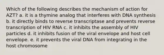 Which of the following describes the mechanism of action for AZT? a. it is a thymine analog that interferes with DNA synthesis b. it directly binds to reverse transcriptase and prevents reverse transcription of HIV RNA c. it inhibits the assembly of HIV particles d. it inhibits fusion of the viral envelope and host cell envelope. e. it prevents the viral DNA from integrating in the host chromosome