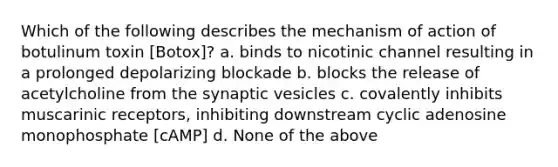 Which of the following describes the mechanism of action of botulinum toxin [Botox]? a. binds to nicotinic channel resulting in a prolonged depolarizing blockade b. blocks the release of acetylcholine from the synaptic vesicles c. covalently inhibits muscarinic receptors, inhibiting downstream cyclic adenosine monophosphate [cAMP] d. None of the above