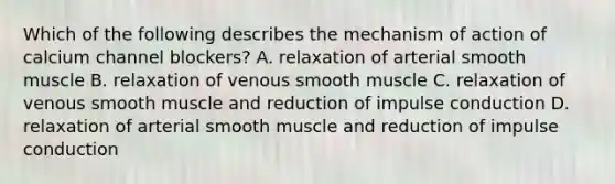 Which of the following describes the mechanism of action of calcium channel blockers? A. relaxation of arterial smooth muscle B. relaxation of venous smooth muscle C. relaxation of venous smooth muscle and reduction of impulse conduction D. relaxation of arterial smooth muscle and reduction of impulse conduction