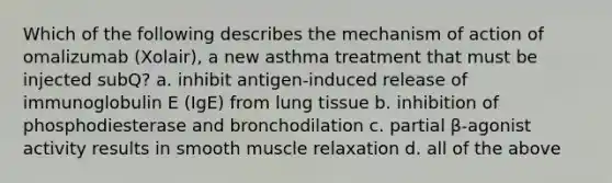 Which of the following describes the mechanism of action of omalizumab (Xolair), a new asthma treatment that must be injected subQ? a. inhibit antigen-induced release of immunoglobulin E (IgE) from lung tissue b. inhibition of phosphodiesterase and bronchodilation c. partial β-agonist activity results in smooth muscle relaxation d. all of the above