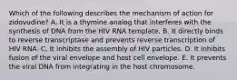 Which of the following describes the mechanism of action for zidovudine? A. It is a thymine analog that interferes with the synthesis of DNA from the HIV RNA template. B. It directly binds to reverse transcriptase and prevents reverse transcription of HIV RNA. C. It inhibits the assembly of HIV particles. D. It inhibits fusion of the viral envelope and host cell envelope. E. It prevents the viral DNA from integrating in the host chromosome.