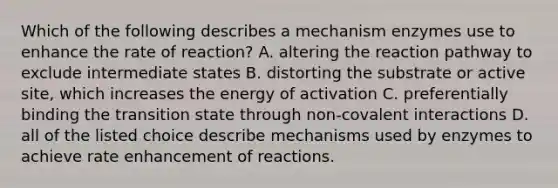 Which of the following describes a mechanism enzymes use to enhance the rate of reaction? A. altering the reaction pathway to exclude intermediate states B. distorting the substrate or active site, which increases the energy of activation C. preferentially binding the transition state through non-covalent interactions D. all of the listed choice describe mechanisms used by enzymes to achieve rate enhancement of reactions.