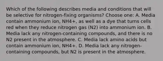 Which of the following describes media and conditions that will be selective for nitrogen-fixing organisms? Choose one: A. Media contain ammonium ion, NH4+, as well as a dye that turns cells red when they reduce nitrogen gas (N2) into ammonium ion. B. Media lack any nitrogen-containing compounds, and there is no N2 present in the atmosphere. C. Media lack <a href='https://www.questionai.com/knowledge/k9gb720LCl-amino-acids' class='anchor-knowledge'>amino acids</a> but contain ammonium ion, NH4+. D. Media lack any nitrogen-containing compounds, but N2 is present in the atmosphere.